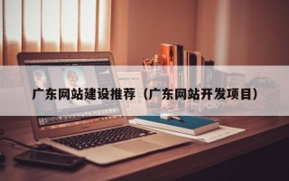 攸县广东网站建设推荐（广东网站开发项目）