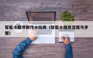 攸县智能小程序制作小玩具（智能小程序流程与步骤）