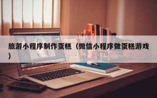 攸县旅游小程序制作蛋糕（微信小程序做蛋糕游戏）